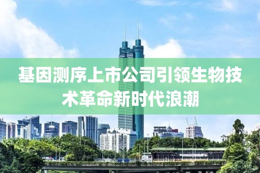 基因测序上市公司引领生物技术革命新时代浪潮
