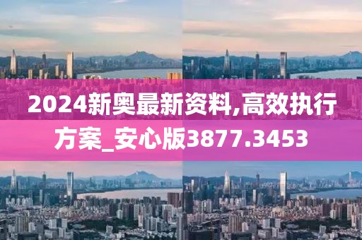 2024新奥最新资料,高效执行方案_安心版3877.3453