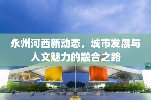 永州河西新动态，城市发展与人文魅力的融合之路