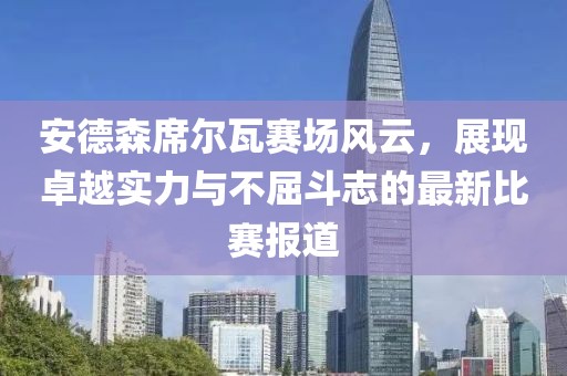 安德森席尔瓦赛场风云，展现卓越实力与不屈斗志的最新比赛报道