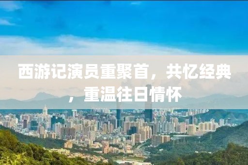 西游记演员重聚首，共忆经典，重温往日情怀