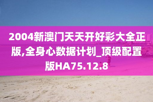 2004新澳门天天开好彩大全正版,全身心数据计划_顶级配置版HA75.12.8