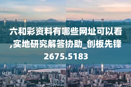 六和彩资料有哪些网址可以看,实地研究解答协助_创板先锋2675.5183