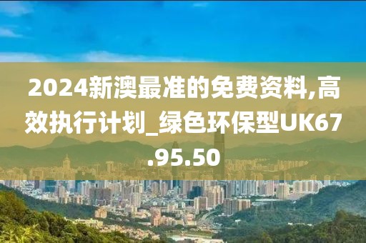 2024新澳最准的免费资料,高效执行计划_绿色环保型UK67.95.50
