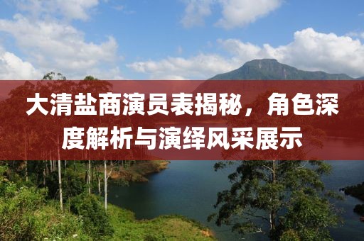 大清盐商演员表揭秘，角色深度解析与演绎风采展示