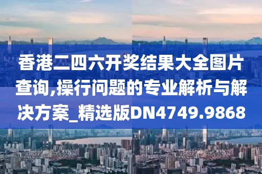 香港二四六开奖结果大全图片查询,操行问题的专业解析与解决方案_精选版DN4749.9868