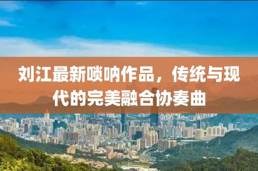 刘江最新唢呐作品，传统与现代的完美融合协奏曲