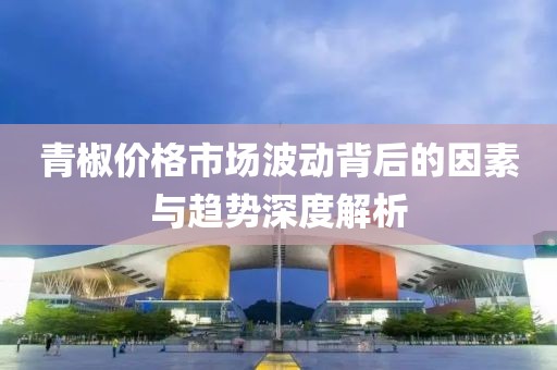 青椒价格市场波动背后的因素与趋势深度解析