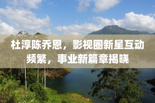 杜淳陈乔恩，影视圈新星互动频繁，事业新篇章揭晓