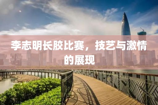 李志明长胶比赛，技艺与激情的展现