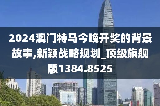 2024澳门特马今晚开奖的背景故事,新颖战略规划_顶级旗舰版1384.8525