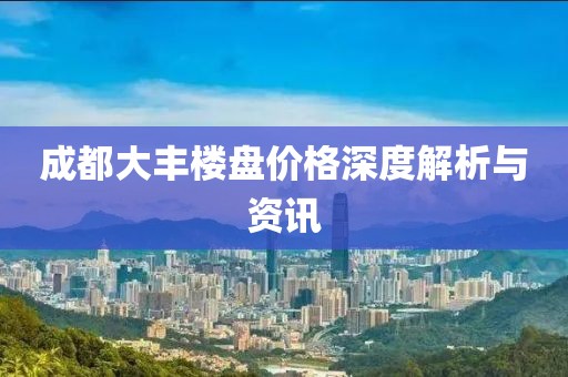 成都大丰楼盘价格深度解析与资讯