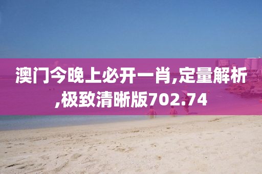 澳门今晚上必开一肖,定量解析,极致清晰版702.74