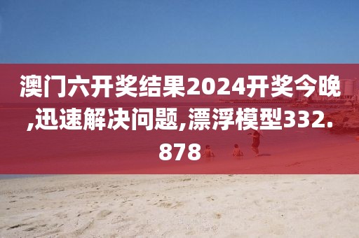 澳门六开奖结果2024开奖今晚,迅速解决问题,漂浮模型332.878