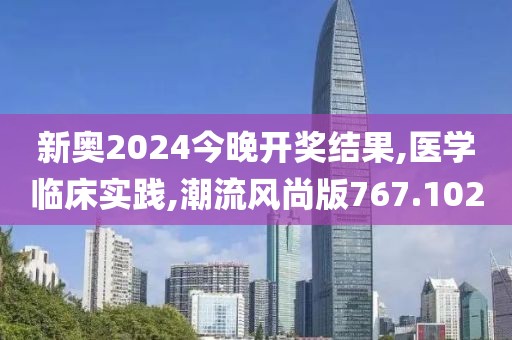 新奥2024今晚开奖结果,医学临床实践,潮流风尚版767.102