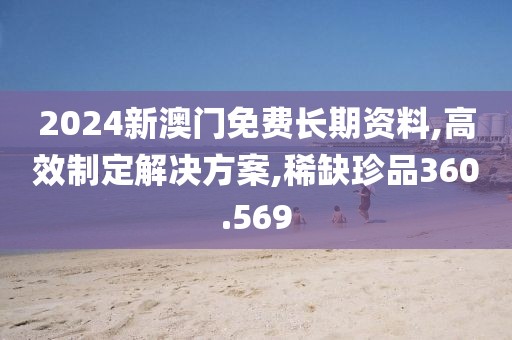 2024新澳门免费长期资料,高效制定解决方案,稀缺珍品360.569