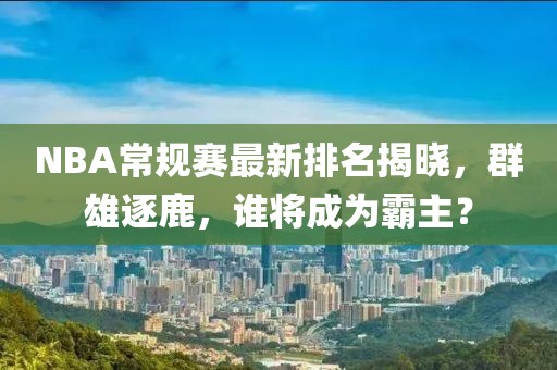 NBA常规赛最新排名揭晓，群雄逐鹿，谁将成为霸主？
