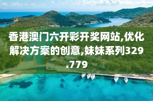 香港澳门六开彩开奖网站,优化解决方案的创意,妹妹系列329.779