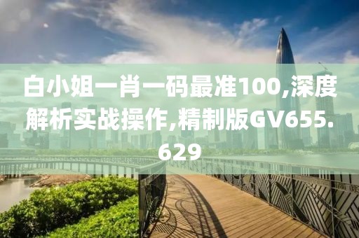 白小姐一肖一码最准100,深度解析实战操作,精制版GV655.629