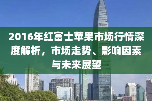 2016年红富士苹果市场行情深度解析，市场走势、影响因素与未来展望