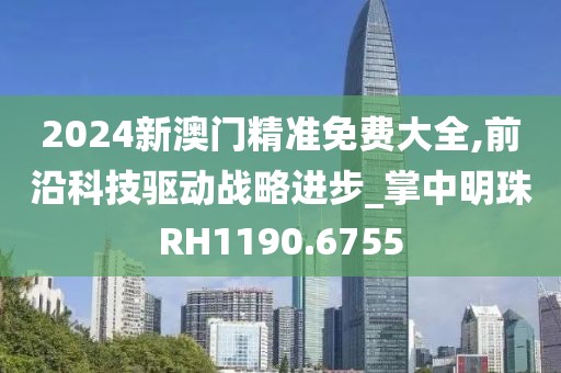 2024新澳门精准免费大全,前沿科技驱动战略进步_掌中明珠RH1190.6755