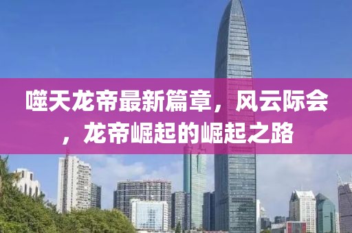 噬天龙帝最新篇章，风云际会，龙帝崛起的崛起之路