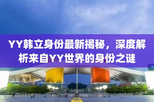 YY韩立身份最新揭秘，深度解析来自YY世界的身份之谜