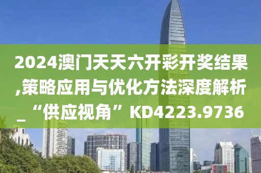 2024澳门天天六开彩开奖结果,策略应用与优化方法深度解析_“供应视角”KD4223.9736