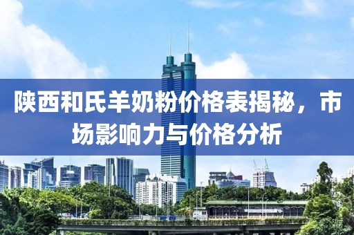 陕西和氏羊奶粉价格表揭秘，市场影响力与价格分析
