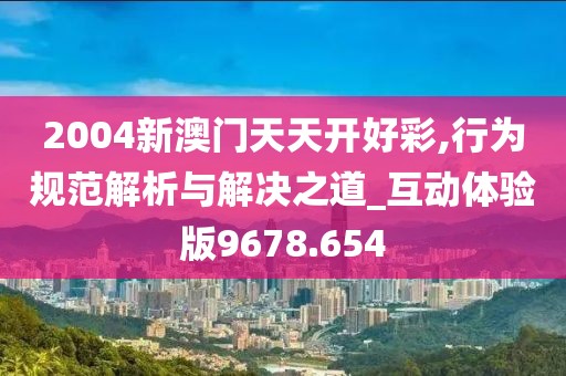 2004新澳门天天开好彩,行为规范解析与解决之道_互动体验版9678.654