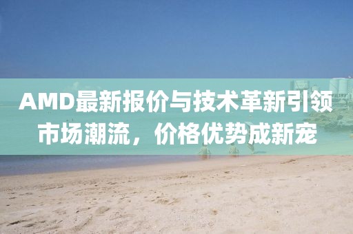 AMD最新报价与技术革新引领市场潮流，价格优势成新宠