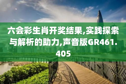 六会彩生肖开奖结果,实践探索与解析的助力,声音版GR461.405