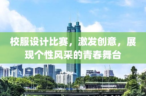 校服设计比赛，激发创意，展现个性风采的青春舞台