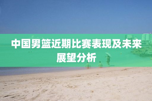 中国男篮近期比赛表现及未来展望分析