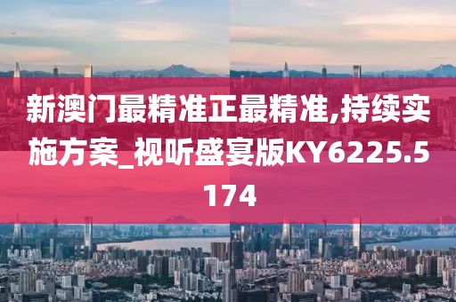 新澳门最精准正最精准,持续实施方案_视听盛宴版KY6225.5174