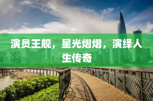 演员王舰，星光熠熠，演绎人生传奇