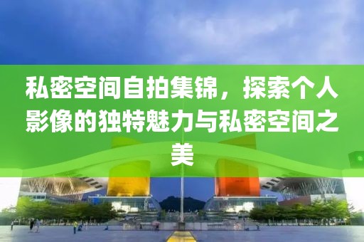 私密空间自拍集锦，探索个人影像的独特魅力与私密空间之美