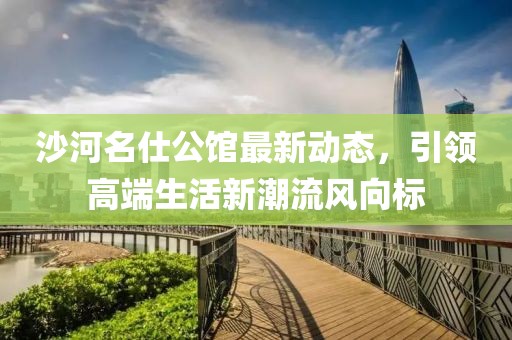 沙河名仕公馆最新动态，引领高端生活新潮流风向标