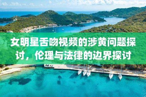 女明星舌吻视频的涉黄问题探讨，伦理与法律的边界探讨