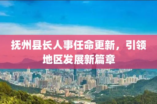 抚州县长人事任命更新，引领地区发展新篇章