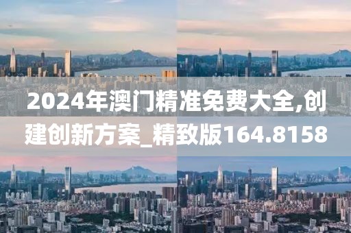 2024年澳门精准免费大全,创建创新方案_精致版164.8158