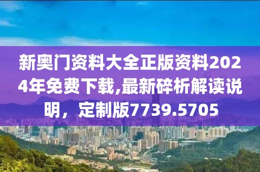 新奥门资料大全正版资料2024年免费下载,最新碎析解读说明，定制版7739.5705