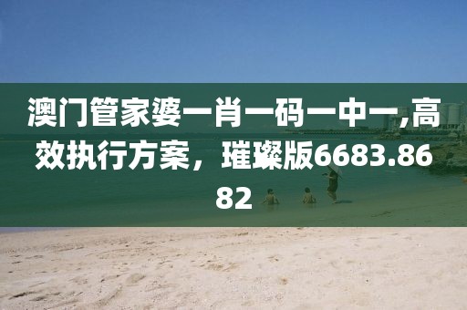 澳门管家婆一肖一码一中一,高效执行方案，璀璨版6683.8682