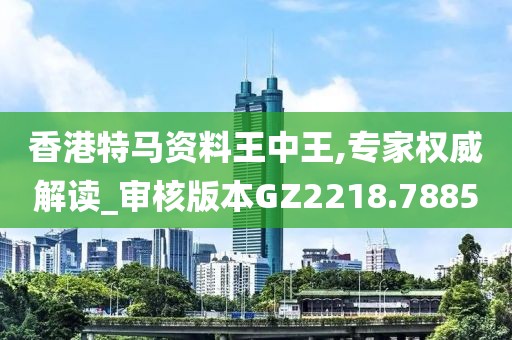 香港特马资料王中王,专家权威解读_审核版本GZ2218.7885