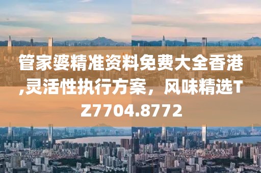 管家婆精准资料免费大全香港,灵活性执行方案，风味精选TZ7704.8772