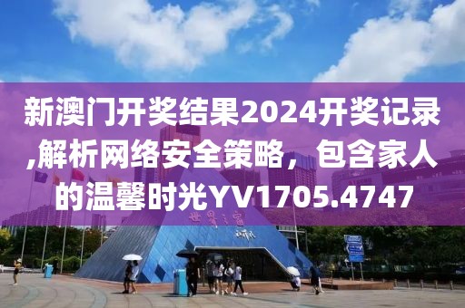 新澳门开奖结果2024开奖记录,解析网络安全策略，包含家人的温馨时光YV1705.4747