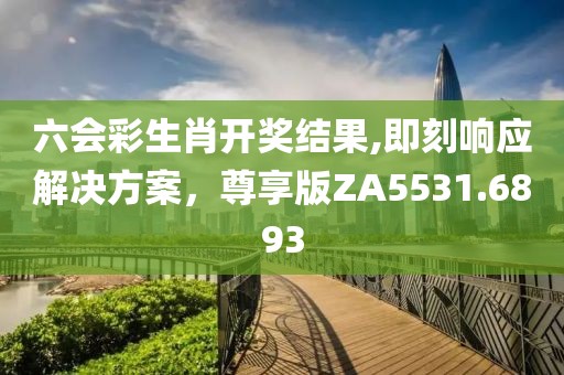 六会彩生肖开奖结果,即刻响应解决方案，尊享版ZA5531.6893