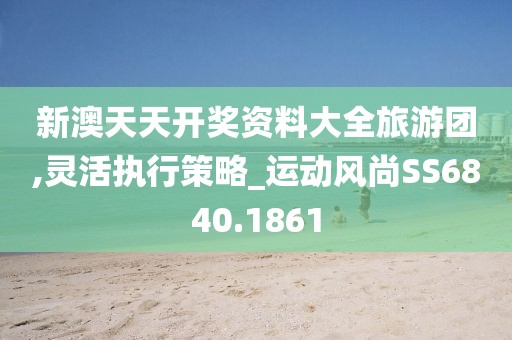 新澳天天开奖资料大全旅游团,灵活执行策略_运动风尚SS6840.1861