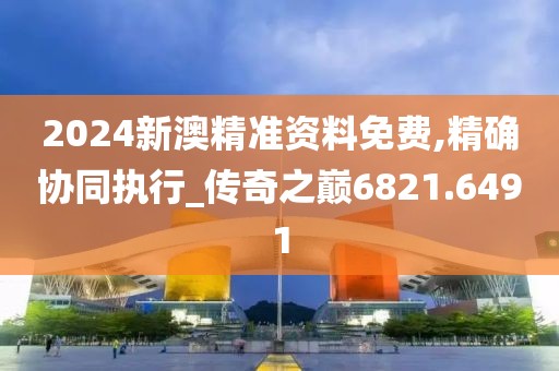 2024新澳精准资料免费,精确协同执行_传奇之巅6821.6491