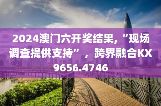 2024澳门六开奖结果,“现场调查提供支持”，跨界融合KX9656.4746
